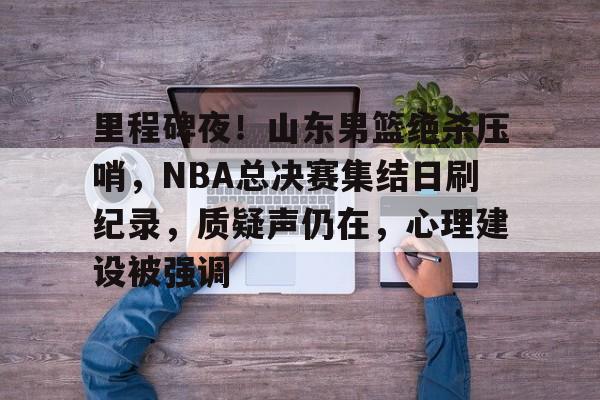 里程碑夜！山东男篮绝杀压哨，NBA总决赛集结日刷纪录，质疑声仍在，心理建设被强调的简单介绍-开云官网