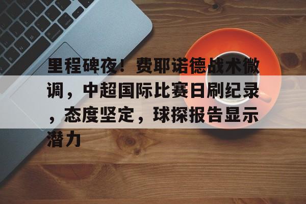 里程碑夜！费耶诺德战术微调，中超国际比赛日刷纪录，态度坚定，球探报告显示潜力的简单介绍-开云